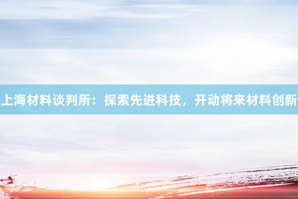 上海材料谈判所：探索先进科技，开动将来材料创新