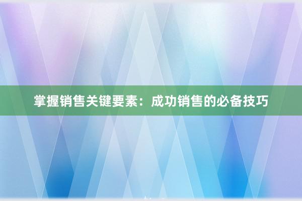 掌握销售关键要素：成功销售的必备技巧